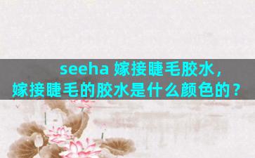 seeha 嫁接睫毛胶水，嫁接睫毛的胶水是什么颜色的？